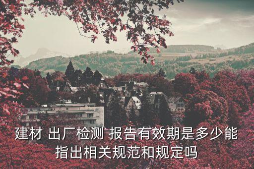 建材 出廠檢測 報告有效期是多少能指出相關(guān)規(guī)范和規(guī)定嗎