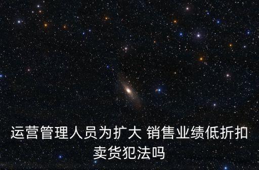 運(yùn)營(yíng)管理人員為擴(kuò)大 銷售業(yè)績(jī)低折扣賣貨犯法嗎