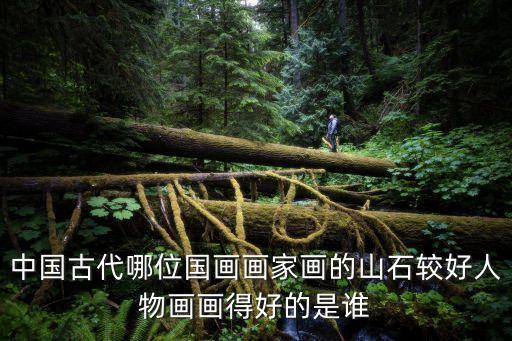 中國古代哪位國畫畫家畫的山石較好人物畫畫得好的是誰