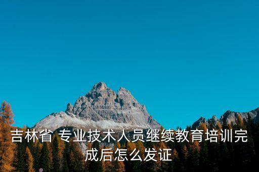 吉林省 專業(yè)技術(shù)人員繼續(xù)教育培訓(xùn)完成后怎么發(fā)證