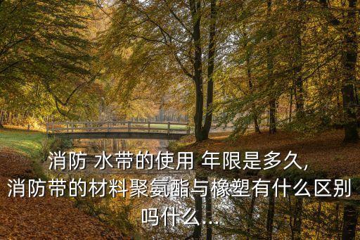  消防 水帶的使用 年限是多久, 消防帶的材料聚氨酯與橡塑有什么區(qū)別嗎什么...