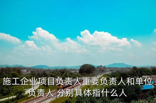 施工企業(yè)項目負(fù)責(zé)人重要負(fù)責(zé)人和單位負(fù)責(zé)人 分別具體指什么人