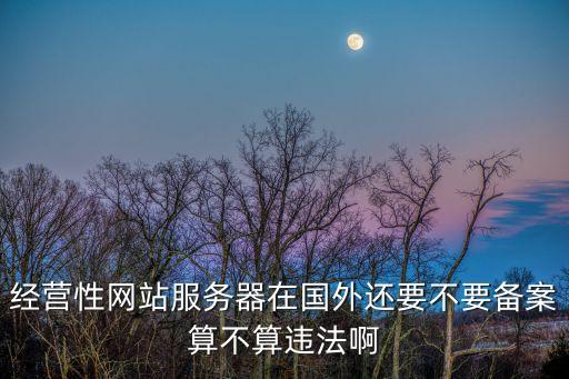 經(jīng)營性網(wǎng)站服務(wù)器在國外還要不要備案算不算違法啊