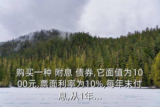 購買一種 附息 債券,它面值為1000元,票面利率為10%,每年末付息,從1年...