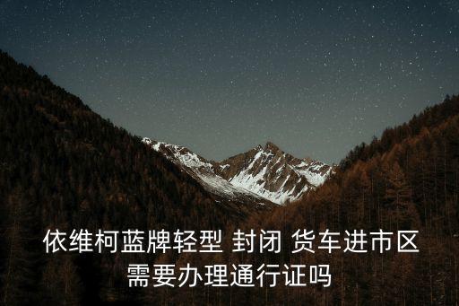  依維柯藍牌輕型 封閉 貨車進市區(qū)需要辦理通行證嗎