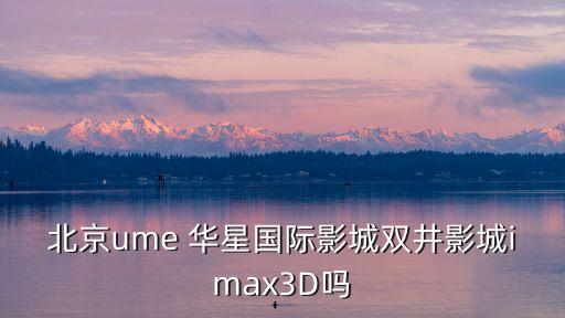 北京ume 華星國(guó)際影城雙井影城imax3D嗎