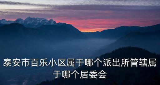 泰安市百樂小區(qū)屬于哪個派出所管轄屬于哪個居委會