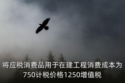 消費(fèi)成本，將應(yīng)稅消費(fèi)品用于在建工程消費(fèi)成本為750計稅價格1250增值稅