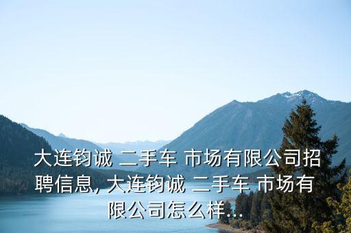  大連鈞誠(chéng) 二手車 市場(chǎng)有限公司招聘信息, 大連鈞誠(chéng) 二手車 市場(chǎng)有限公司怎么樣...