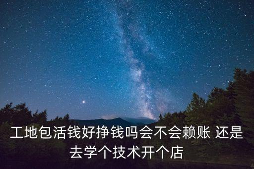 工地包活錢好掙錢嗎會不會賴賬 還是去學(xué)個(gè)技術(shù)開個(gè)店
