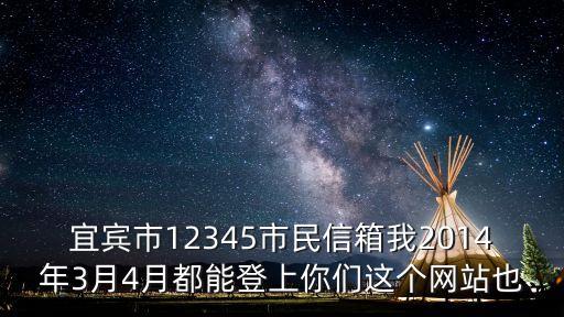 宜賓12345，宜賓市12345市民信箱我2014年3月4月都能登上你們這個網(wǎng)站也