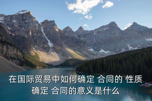 在國際貿(mào)易中如何確定 合同的 性質(zhì)確定 合同的意義是什么