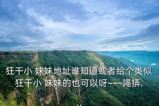 狂干小 妹妹地址誰知道或者給個類似狂干小 妹妹的也可以呀~~~譝挵...