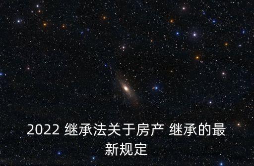 2022 繼承法關(guān)于房產(chǎn) 繼承的最新規(guī)定