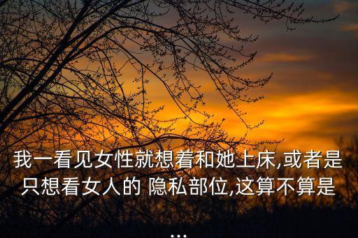 我一看見(jiàn)女性就想著和她上床,或者是只想看女人的 隱私部位,這算不算是...
