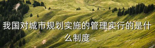 我國(guó)對(duì)城市規(guī)劃實(shí)施的管理實(shí)行的是什么制度