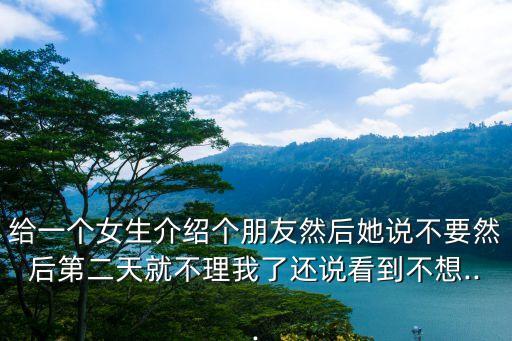 給一個(gè)女生介紹個(gè)朋友然后她說(shuō)不要然后第二天就不理我了還說(shuō)看到不想...