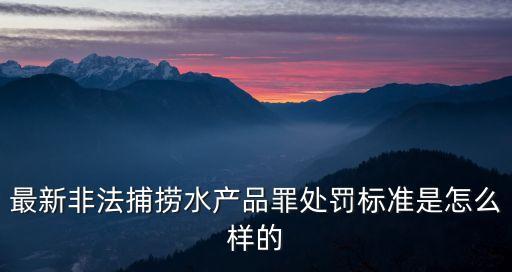 非法捕撈水產(chǎn)品罪，最新非法捕撈水產(chǎn)品罪處罰標(biāo)準(zhǔn)是怎么樣的