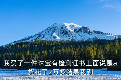 我買了一件珠寶有檢測證書上面說是a貨花了2萬多結(jié)果我到