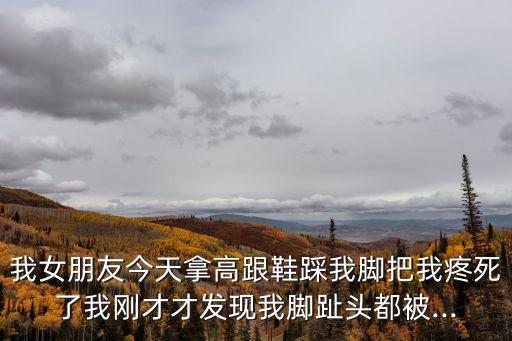 我女朋友今天拿高跟鞋踩我腳把我疼死了我剛才才發(fā)現(xiàn)我腳趾頭都被...