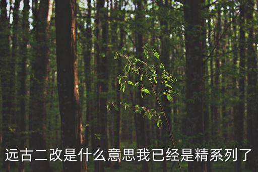 遠(yuǎn)古二改是什么意思我已經(jīng)是精系列了