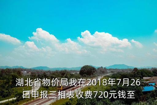 湖北省物價局我在2018年7月26曰申報三相表收費720元錢至