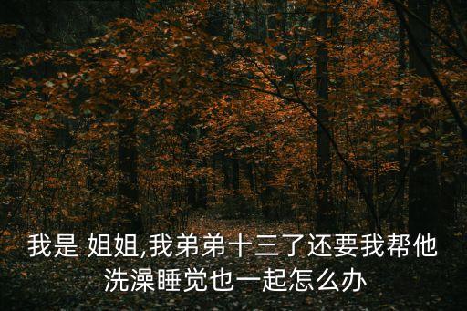我是 姐姐,我弟弟十三了還要我?guī)退?洗澡睡覺也一起怎么辦
