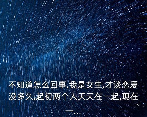 不知道怎么回事,我是女生,才談戀愛沒多久,起初兩個(gè)人天天在一起,現(xiàn)在一...