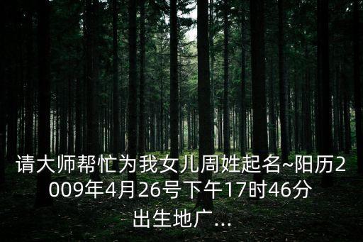 請大師幫忙為我女兒周姓起名~陽歷2009年4月26號下午17時46分出生地廣...