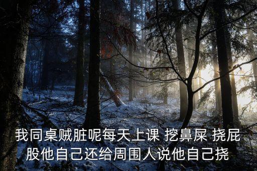 我同桌賊臟呢每天上課 挖鼻屎 撓屁股他自己還給周圍人說他自己撓
