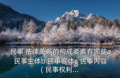  民事 法律關(guān)系的構(gòu)成要素有哪些a 民事主體b 民事客體c 民事內(nèi)容( 民事權(quán)利...