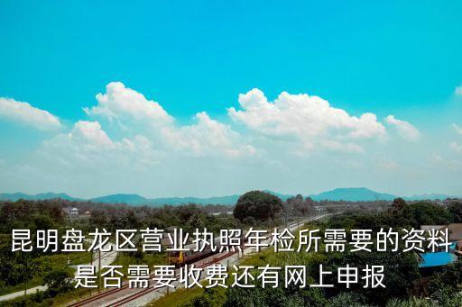 昆明盤龍區(qū)營業(yè)執(zhí)照年檢所需要的資料是否需要收費(fèi)還有網(wǎng)上申報(bào)