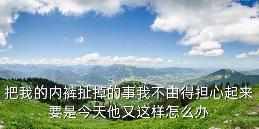 把我的內(nèi)褲扯掉的事我不由得擔(dān)心起來(lái)要是今天他又這樣怎么辦