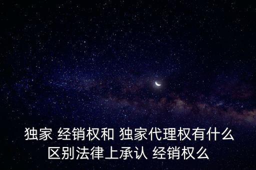 獨家 經(jīng)銷權(quán)和 獨家代理權(quán)有什么區(qū)別法律上承認(rèn) 經(jīng)銷權(quán)么