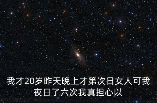 我才20歲昨天晚上才第次日女人可我夜日了六次我真擔(dān)心以