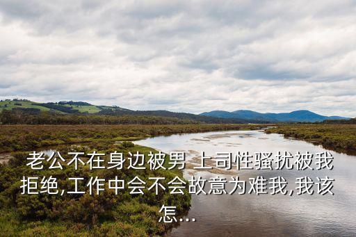  老公不在身邊被男 上司性騷擾被我拒絕,工作中會(huì)不會(huì)故意為難我,我該怎...