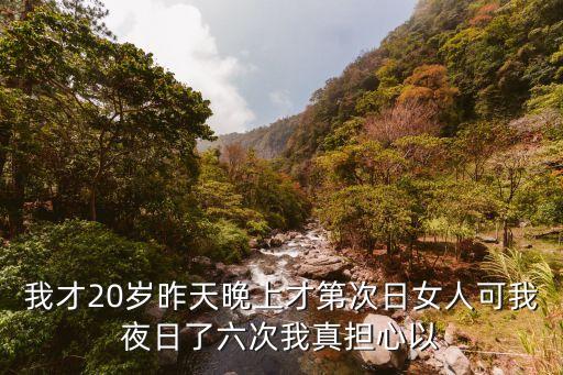 我才20歲昨天晚上才第次日女人可我夜日了六次我真擔(dān)心以