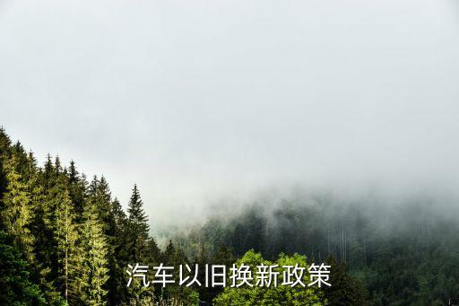以舊換新政策，問 汽車以舊換新的政策具體是什么樣的