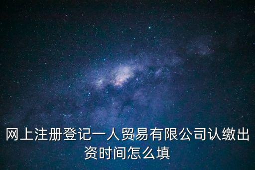 認(rèn)繳出資時間，網(wǎng)上注冊登記一人貿(mào)易有限公司認(rèn)繳出資時間怎么填
