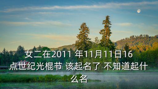 女二在2011 年11月11日16點(diǎn)世紀(jì)光棍節(jié) 該起名了 不知道起什么名