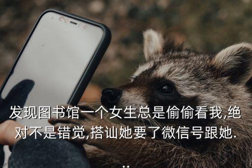 發(fā)現(xiàn)圖書館一個女生總是偷偷看我,絕對不是錯覺,搭訕她要了微信號跟她...