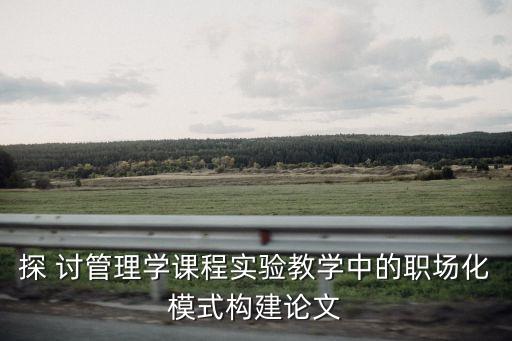 探 討管理學課程實驗教學中的職場化模式構(gòu)建論文