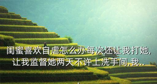 閨蜜喜歡自虐怎么辦每次還讓我打她,讓我監(jiān)督她兩天不許上洗手間,我...