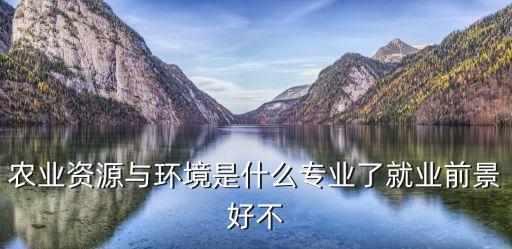 農(nóng)業(yè)資源與環(huán)境，農(nóng)業(yè)資源與環(huán)境是什么專業(yè)了就業(yè)前景好不