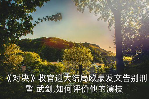 《對決》收官迎大結(jié)局歐豪發(fā)文告別刑警 武劍,如何評價(jià)他的演技