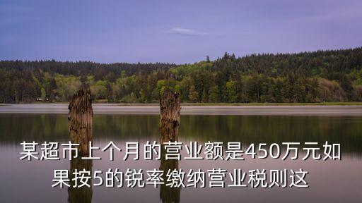某超市上個(gè)月的營業(yè)額是450萬元如果按5的銳率繳納營業(yè)稅則這