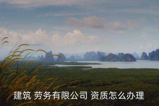 建筑 勞務(wù)有限公司 資質(zhì)怎么辦理