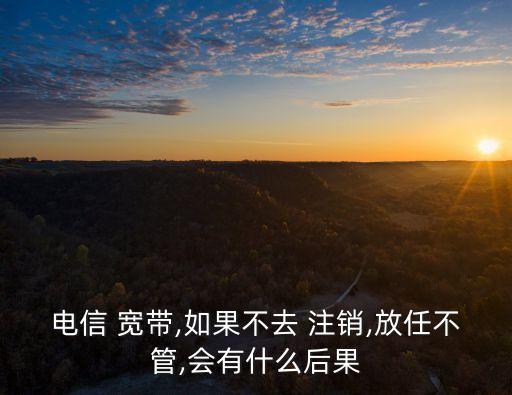 電信 寬帶,如果不去 注銷,放任不管,會有什么后果