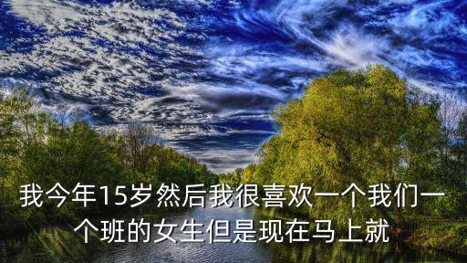 我今年15歲，我今年15歲然后我很喜歡一個我們一個班的女生但是現(xiàn)在馬上就