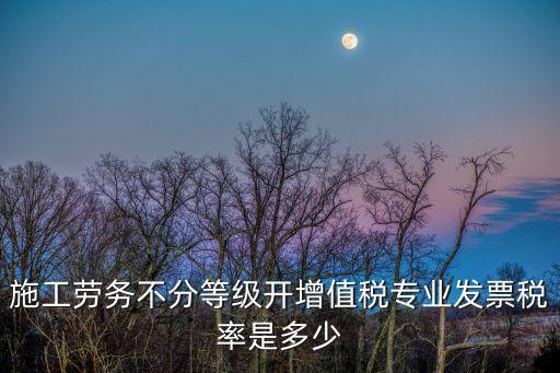 施工勞務(wù)不分等級開增值稅專業(yè)發(fā)票稅率是多少